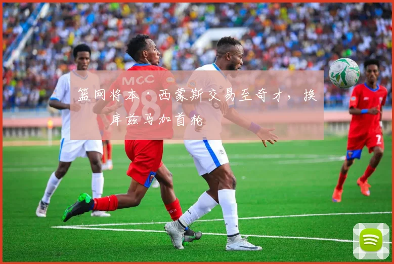 篮网将本·西蒙斯交易至奇才，换取库兹马加首轮