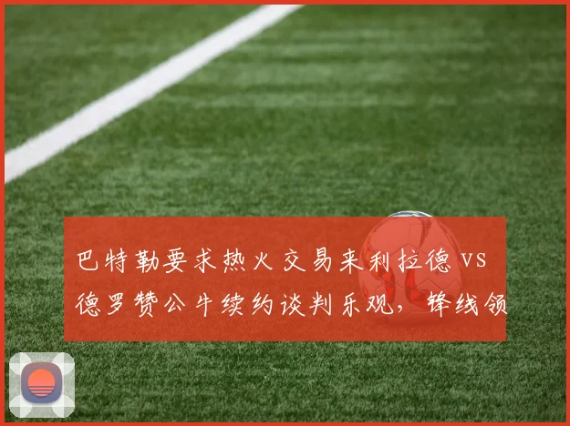 巴特勒要求热火交易来利拉德 vs 德罗赞公牛续约谈判乐观，锋线领袖引援倾向不同