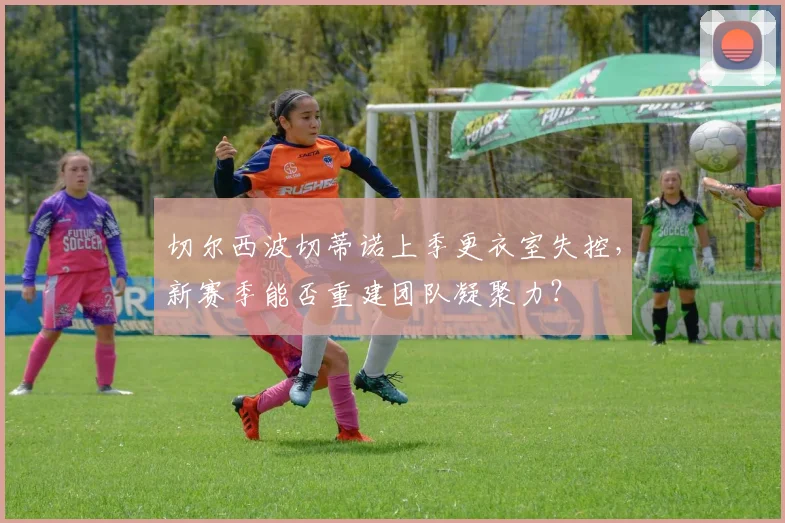切尔西波切蒂诺上季更衣室失控，新赛季能否重建团队凝聚力？