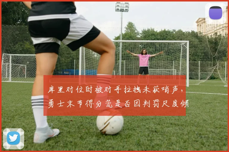 库里对位时被对手拉拽未获哨声，勇士末节得分荒是否因判罚尺度倾斜？