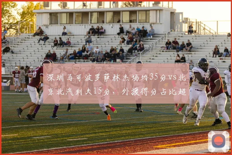 深圳马可波罗萨林杰场均35分vs北京北汽利夫15分，外援得分占比超六成