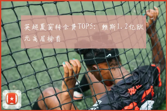 英超夏窗转会费TOP5：赖斯1.2亿欧元高居榜首
