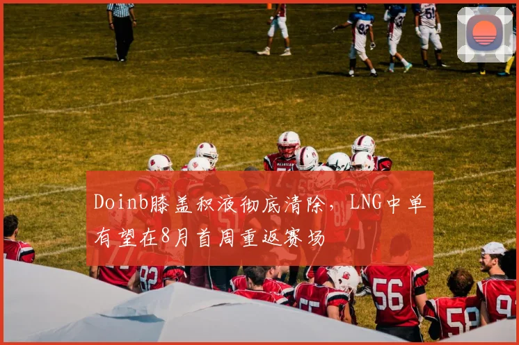 Doinb膝盖积液彻底清除，LNG中单有望在8月首周重返赛场