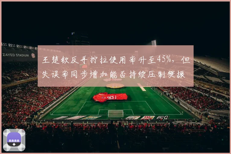 王楚钦反手拧拉使用率升至45%，但失误率同步增加能否持续压制樊振东？