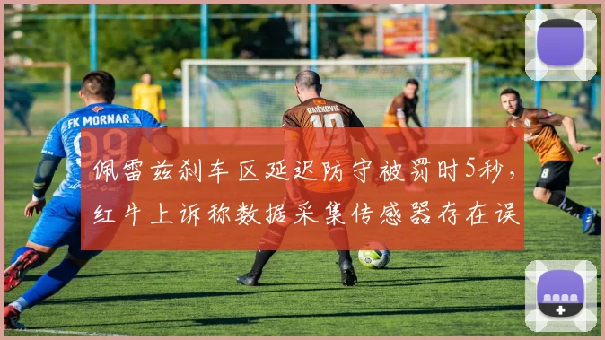 佩雷兹刹车区延迟防守被罚时5秒，红牛上诉称数据采集传感器存在误差