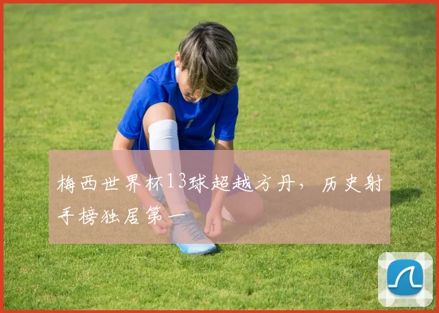 梅西世界杯13球超越方丹，历史射手榜独居第一