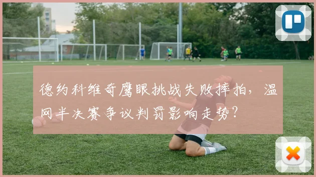 德约科维奇鹰眼挑战失败摔拍，温网半决赛争议判罚影响走势？