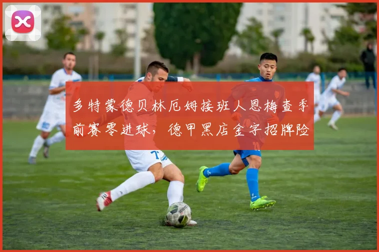 多特蒙德贝林厄姆接班人恩梅查季前赛零进球，德甲黑店金字招牌险塌