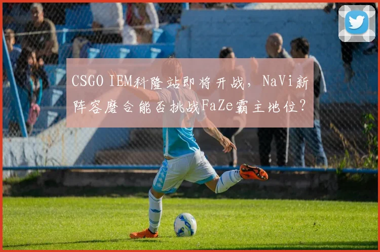CSGO IEM科隆站即将开战，NaVi新阵容磨合能否挑战FaZe霸主地位？